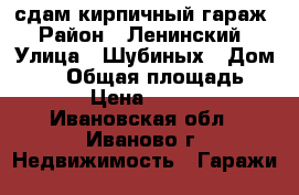 сдам кирпичный гараж › Район ­ Ленинский › Улица ­ Шубиных › Дом ­ 21 › Общая площадь ­ 12 › Цена ­ 1 500 - Ивановская обл., Иваново г. Недвижимость » Гаражи   